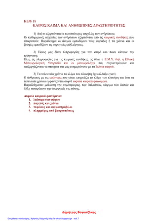 Δημήτρης Βογιατζάκης
ΚΕΦ.18
ΚΑΙΡΟΣ ΚΛΙΜΑ ΚΑΙ ΑΝΘΡΩΠΙΝΕΣ ΔΡΑΣΤΗΡΙΟΤΗΤΕΣ
1) Από τι εξαρτώνται οι περισσότερες ασχολίες των ανθρώπων;
Οι καθημερινές ασχολίες των ανθρώπων εξαρτώνται από τις καιρικές συνθήκες που
επικρατούν. Παράδειγμα οι άνεμοι εμποδίζουν τους ψαράδες ή τα χιόνια και οι
βροχές εμποδίζουν τις αγροτικές καλλιέργειες.
2) Ποιος μας δίνει πληροφορίες για τον καιρό και ποιοι κάνουν την
πρόγνωση;
Όλες τις πληροφορίες για τις καιρικές συνθήκες τις δίνει η Ε.Μ.Υ. δηλ. η Εθνική
Μετεωρολογική Υπηρεσία και οι μετεωρολόγοι που συγκεντρώνουν και
επεξεργάζονται τα στοιχεία και μας ενημερώνουν με τα δελτία καιρού.
3) Τα τελευταία χρόνια το κλίμα του πλανήτη έχει αλλάξει γιατί;
Ο άνθρωπος με τις ενέργειες που κάνει επηρεάζει το κλίμα του πλανήτη και έτσι τα
τελευταία χρόνια εμφανίζονται συχνά ακραία καιρικά φαινόμενα.
Παραδείγματα: μόλυνση της ατμόσφαιρας, των θαλασσών, κάψιμο των δασών και
άλλα ανατρέπουν την ισορροπία της φύσης.
Ακραία καιρικά φαινόμενα:
1. λιώσιμο των πάγων
2. παγετός και χιόνια
3. τυφώνες και ανεμοστρόβιλοι
4. πλημμύρες από βροχοπτώσεις
Επιμέλεια επανάληψης: Χρήστος Χαρμπής http://e-taksh.blogspot.gr σελ.7
 