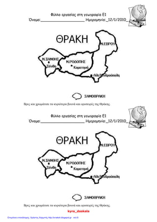 kyra_daskala
Φύλλο εργασίας στη γεωγραφία Ε1
Όνομα:___________________ Ημερομηνία:_12/1/2010_
Βρες και χρωμάτισε τα κυριότερα βουνά και οροσειρές της Θράκης.
Φύλλο εργασίας στη γεωγραφία Ε1
Όνομα:___________________ Ημερομηνία:_12/1/2010_
Βρες και χρωμάτισε τα κυριότερα βουνά και οροσειρές της Θράκης.
Επιμέλεια επανάληψης: Χρήστος Χαρμπής http://e-taksh.blogspot.gr σελ.8
 