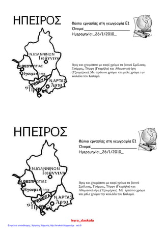 Φύλλο εργασίας στη γεωγραφία Ε1
Όνομα:___________________
Ημερομηνία:_26/1/2010_
Βρες και χρωμάτισε με καφέ χρώμα τα βουνά Σμόλικας,
Γράμμος, Τύμφη (Γκαμήλα) και Αθαμανικά όρη
(Τζουμέρκα). Με πράσινο χρώμα και μπλε χρώμα την
κοιλάδα του Καλαμά.
Φύλλο εργασίας στη γεωγραφία Ε1
Όνομα:___________________
Ημερομηνία:_26/1/2010_
Βρες και χρωμάτισε με καφέ χρώμα τα βουνά
Σμόλικας, Γράμμος, Τύμφη (Γκαμήλα) και
Αθαμανικά όρη (Τζουμέρκα). Με πράσινο χρώμα
και μπλε χρώμα την κοιλάδα του Καλαμά.
kyra_daskala
Επιμέλεια επανάληψης: Χρήστος Χαρμπής http://e-taksh.blogspot.gr σελ.9
 