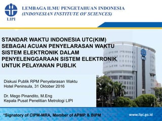 STANDAR WAKTU INDONESIA UTC(KIM)
SEBAGAI ACUAN PENYELARASAN WAKTU
SISTEM ELEKTRONIK DALAM
PENYELENGGARAAN SISTEM ELEKTRONIK
UNTUK PELAYANAN PUBLIK
*Signatory of CIPM-MRA, Member of APMP & BIPM
Diskusi Publik RPM Penyelarasan Waktu
Hotel Peninsula, 31 Oktober 2016
Dr. Mego Pinandito, M.Eng
Kepala Pusat Penelitian Metrologi LIPI
 