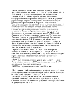 После неприятеля был устроен иконостас в приделе Иоанна
Предтечи и освящен 30-го марта 1813 года, затем был возобновлён и
24-го апреля 1814 года освящен придел Святителя Николая.
В 1900-1902 годах было совершено внешнее и внутреннее
благоукрашение новоустроенного придельного храма. Внутреннее
украшение храма произведено лучшими мастерами под общим
руководством архитектора В. В. Иордана. Стены покрыты
орнаментами в русско-византийском стиле и украшены священными
изображениями Из последних некоторые замечательны как
художественностью исполнения, так и силою производимого
впечатления. Таковы изображения евангелистов на потолке и
Благовещение на переднем плафоне над аркою(А. М. Корина),
Спасителя пред Пилатом - на заднем над дверью (Струнникова),
Святителя Николая на северном (И.П Богданова). Иконы вновь
написаны художником С. К. Шваревым. Все работы были
выполнены энергией, трудами и заботами церковного старосты
Павла Петровича Севостьянова, стоили более 50 тысяч рублей и
произведены на средства, пожертвованные им, прихожанами и
доброхотными дателями, и церковные.
Церковь была закрыта после 1917 года. После ее закрытия
помещение занял трест Арктикпроект, а 12 января 1960 года
открылась выставка «Морской флот СССР», показывающая историю
корабельного дела в России от первых челнов до новейших
атомоходов.
В 1991 году появились планы передать храм братству соседнего
Сретенского монастыря, а в 1993 году они осуществились В 1994
году выставка была вывезена из храма.
В 1995 году церковь отпраздновала свое 300-летие.
По преданию, в этой церкви произошло венчание дряхлого старца с
юной девушкой, послужившее художнику В.В. Пукиреву темой для
его знаменитой картины « Неравный брак ».
В церковной ризнице хранится еврейская монета сребреник, по
преданию, один из тех, которые были вручены Иуде за Христа
Спасителя. Монета эта, по мнению археологов, бесспорно относится
ко времени кесаря Августа.
 