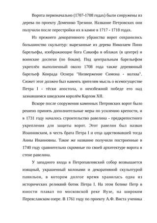 Ворота первоначально (1707-1708 годах) были сооружены из
дерева по проекту Доменико Трезини. Название Петровских они
получили после перестройки их в камне в 1717 - 1718 годах.
Из прежнего декоративного убранства ворот сохранилось
большинство скульптур: вырезанные из дерева Николаем Пино
барельефы, изображающие бога Саваофа в облаках (в центре) и
воинские доспехи (по бокам). Под центральным барельефом
укреплён выполненный около 1708 года также деревянный
барельеф Конрада Оснера "Низвержение Симона - волхва".
Сюжет этот должен был навеять зрителям мысль о всемогуществе
Петра I - тёски апостола, о неизбежной победе его над
зазнавшимся шведским королём Карлом XII.
Вскоре после сооружения каменных Петровских ворот было
решено принять дополнительные меры по усилению крепости, и
в 1731 году началось строительство равелина - предкрепостного
укрепления для защиты ворот. Этот равелин был назван
Иоанновским, в честь брата Петра I и отца царствовавшей тогда
Анны Иоанновны. Такое же название получили построенные в
1740 году сравнительно скромные по своей архитектуре ворота в
стене равелина.
У западного входа в Петропавловский собор возвышается
изящный, украшенный колонами и декоративной скульптурой
павильон, в котором долгое время хранилась одна из
исторических реликвий ботик Петра I. На этом ботике Петр в
юности плавал по московской реке Яузе, на широком
Переяславском озере. В 1761 году по проекту А.Ф. Виста ученика
 
