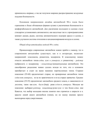 применилось впервые, а так же получили широкое распространение воздушные
подушки безопасности.
Основным направлением дизайна автомобилей 90-х годов было
стремление к более обтекаемым формам кузова и увеличением безопасности и
комфортабельности автомобилей. Для увеличения последнего в салонах стали
стандартно устанавливать автомагнитол, как кассетные так и с проигрывателями
компакт–дисков, радио, системы автоматического подогрев кресел в салоне, а
также улучшили системы отопления и кондиционирования воздуха в салоне.
Общий обзор автодизайна моделей 90-х годов.
Проанализируя современные автомобили можно прийти к выводу, что в
современном автодизайне существует, как и в литературе, несколько
направлений: классицизм, романтизм, модернизм. К классицизму можно
отнести автомобили типов седан, купе и универсал; к романтизму – родстер
(кабриолет); к модернизму – концепткар (концептуальные автомобили). Это
своеобразное разделение можно сделать исходя из того, кто в основном
приобретает и ездит на выше машинах перечисленных типов. Старшее
поколение (55-60) предпочитают старые, но проверенные автомобили типов
седан или универсал, из-за их практичности и из-за старых привычек. Среднее
поколение (35-55) предпочитает автомобили среднего класса, в зависимости от
достатка, такие как купе, багги (Jeep), реже седан и универсал. Молодое же
поколение выбирает родстер, концепткар реже купе и тем более седан. мне
Кажется, что выбор молодежи вполне понятен они стремятся к скорости и к
красоте линий своего автомобиля (тачки), но по моему мнению просто
выпендрица перед сверстниками.
 