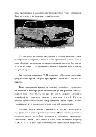 минут проходит семь последовательных этапов промывки, сушки и охлаждения.
Лишь после этого кузов подвергают первой грунтовке.
рис.5. FORD “Folcen” с четырехдверным закрытым кузовом
Для дальнейшего улучшения акустической и тепловой изоляции кузовов,
предохранения от вибрации, а также с целью герметизации от пыли, грязи и
влаги, общий вес изолирующих покрытии и различных прокладок был доведен
до 40 кг. не считая 16 кг. специальных пористых покрытий пола и нижней
поверхности крыльев.
Все предприятия концерна FORD применяли в 60-х годах специальные
суперэмаливые краски, которые предохраняют поверхность машины от
коррозии.
Типы применяемых кузовов на легковых автомобилях сохранились
неизменными и характеризуются подавляющим распространением закрытых
моделей типа седан и л и купе (то есть 2-х или 4-х дверные). Отмечается
дальнейший рост применения закрытых кузовов типа H a r d T o p, не
имеющих промежуточной стойки между передней и задней дверьми, а также
универсальных грузо-пассажирских кузовов различной разновидности.
Внешние формы легковых автомобилей, как уже упоминалось,
подверглись в 60-х годах очередной модернизации. Можно отметить дальнейшее
понижение высоты автомобиля, понижение и расширение утрированных
“авиационных” форм стабилизаторов в задней части автомобиля (например
FORD “G a l a x y”(рис. 6.)) и смягчение резко выделяющихся декоративных
 
