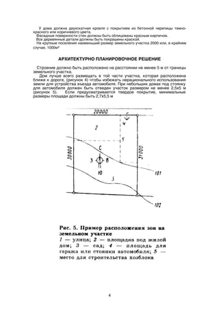 У дома должна двухскатная кровля с покрытием из бетонной черепицы темно-
красного или коричневого цвета.
Фасадные поверхности стен должны быть облицованы красным кирпичом.
Все деревянные детали должны быть покрашены краской.
На крупные поселения наименьший размер земельного участка 2000 или, в крайнем
случае, 1000м²
АРХИТЕКТУРНО ПЛАНИРОВОЧНОЕ РЕШЕНИЕ
Строение должно быть расположено на расстоянии не менее 5 м от границы
земельного участка.
Дом лучше всего размещать в той части участка, которая расположена
ближе к дороге, (рисунок 4) чтобы избежать нерационального использования
земли для устройства въезда автомобиля. При небольших домах под стоянку
для автомобиля должен быть отведен участок размером не менее 2,5х5 м
(рисунок 5). Если предусматривается твердое покрытие, минимальные
размеры площади должны быть 2,7х5,5 м
4
 