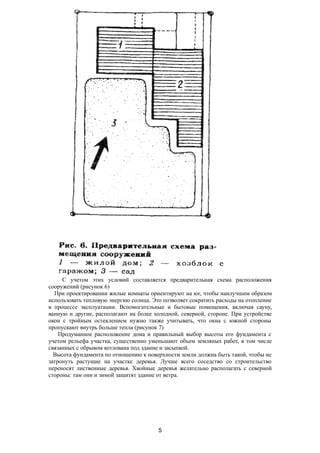 С учетом этих условий составляется предварительная схема расположения
сооружений (рисунок 6)
При проектировании жилые комнаты ориентируют на юг, чтобы наилучшим образом
использовать тепловую энергию солнца. Это позволяет сократить расходы на отопление
в процессе эксплуатации. Вспомогательные и бытовые помещения, включая сауну,
ванную и другие, располагают на более холодной, северной, стороне. При устройстве
окон с тройным остеклением нужно также учитывать, что окна с южной стороны
пропускают внутрь больше тепла (рисунок 7)
Продуманное расположение дома и правильный выбор высоты его фундамента с
учетом рельефа участка, существенно уменьшают объем земляных работ, в том числе
связанных с обрывом котлована под здание и засыпкой.
Высота фундамента по отношению к поверхности земли должна быть такой, чтобы не
затронуть растущие на участке деревья. Лучше всего соседство со строительство
переносят лиственные деревья. Хвойные деревья желательно располагать с северной
стороны: там они и зимой защитят здание от ветра.
5
 