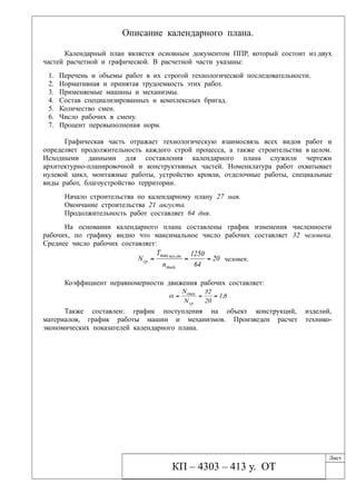 Описание календарного плана.
Календарный план является основным документом ППР, который состоит из двух
частей расчетной и графической. В расчетной части указаны:
1. Перечень и объемы работ в их строгой технологической последовательности.
2. Нормативная и принятая трудоемкость этих работ.
3. Применяемые машины и механизмы.
4. Состав специализированных и комплексных бригад.
5. Количество смен.
6. Число рабочих в смену.
7. Процент перевыполнения норм.
Графическая часть отражает технологическую взаимосвязь всех видов работ и
определяет продолжительность каждого строй процесса, а также строительства в целом.
Исходными данными для составления календарного плана служили чертежи
архитектурно-планировочной и конструктивных частей. Номенклатура работ охватывает
нулевой цикл, монтажные работы, устройство кровли, отделочные работы, специальные
виды работ, благоустройство территории.
Начало строительства по календарному плану 27 мая.
Окончание строительства 21 августа.
Продолжительность работ составляет 64 дня.
На основании календарного плана составлены график изменения численности
рабочих, по графику видно что максимальное число рабочих составляет 32 человека.
Среднее число рабочих составляет:
20
64
1250
n
T
N
дней
днчел
ср  .max
человек.
Коэффициент неравномерности движения рабочих составляет:
61
20
32
N
N
ср
,max

Также составлен: график поступления на объект конструкций, изделий,
материалов, график работы машин и механизмов. Произведен расчет технико-
экономических показателей календарного плана.
КП – 4303 – 413 у. ОТ
Лист
 