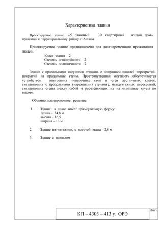 Характеристика здания
Проектируемое здание «5 этажный 30 квартирный жилой дом»
привязано к территориальному району г. Астаны.
Проектируемое здание предназначено для долговременного проживания
людей.
Класс здания – 2
Степень огнестойкости – 2
Степень долговечности – 2
Здание с продольными несущими стенами, с опиранием панелей перекрытий-
покрытий на продольные стены. Пространственная жесткость обеспечивается
устройством: внутренних поперечных стен и стен лестничных клеток,
связывающих с продольными (наружными) стенами ; междуэтажных перекрытий,
связывающих стены между собой и расчленяющих их на отдельные ярусы по
высоте.
Объемно планировочное решение.
1. Здание в плане имеет прямоугольную форму:
длина – 34,8 м.
высота – 16,5
ширина – 13 м.
2. Здание пятиэтажное, с высотой этажа – 2,8 м
3. Здание с подвалом
КП – 4303 – 413 у. ОРЭ
Лист
 