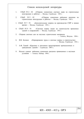 Список используемой литературы
1. СНиП IV.2 – 82 «Сборник элементных сметных норм на строительные
конструкции и работы» — Москва, Стройиздат. 1983 г.
2. СНиП IV.5 – 82 «Сборник единичных районных расценок на
строительные конструкции и работы» — Москва, Стройиздат. 1983 г.
3. СНиП IV.7 – 91 «Дополнительные затраты на производство СМР в зимнее
время» — Москва, Стройиздат. 1991 г.
4. СНиП IV.9 – 91 «Сметные нормы затрат на строительство временных
зданий и сооружений» — Москва, Стройиздат. 1991 г.
5. Сборник сметных цен на местные строительные материалы
— Алматы, Жазушы. 1984 г.
6. В.В. Беловол «Нормирование труда и сметные нормы в строительстве»
— Москва, Стройиздат. 1991 г.
7. А.Ф. Гаевой «Курсовое и дипломное проектирование промышленных и
гражданских зданий» – Стройиздат. 1987 г.
8. Каталог единых районных единичных расценок привязанных к местным
условиям — Алматы, Кайнар. 1984 г.
КП – 4303 – 413 у. ОРЭ
Лист
 