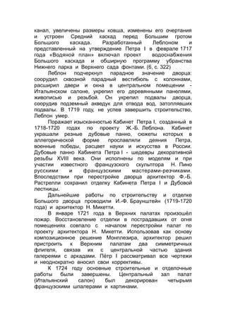 канал, увеличены размеры ковша, изменены его очертания
и устроен Средний каскад перед Большим гротом
Большого каскада. Разработанный Леблоном и
представленный на утверждение Петра I в феврале 1717
года «Водяной план» включал проект водоснабжения
Большого каскада и обширную программу убранства
Нижнего парка и Верхнего сада фонтами. (6, с. 322)
Леблон подчеркнул парадное значение дворца:
соорудил сквозной парадный вестибюль с колоннами,
расширил двери и окна в центральном помещении -
Итальянском салоне, укрепил его деревянными панелями,
живописью и резьбой. Он укрепил подвалы дворца,
соорудив подземный акведук для отвода вод, затоплявших
подвалы. В 1719 году, не успев завершить строительство,
Леблон умер.
Поражает изысканностью Кабинет Петра I, созданный в
1718-1720 годах по проекту Ж.-Б. Леблона. Кабинет
украшали резные дубовые панно, сюжеты которых в
аллегорической форме прославляли деяния Петра,
военные победы, расцвет науки и искусства в России.
Дубовые панно Кабинета Петра I - шедевры декоративной
резьбы XVIII века. Они исполнены по моделям и при
участии известного французского скульптора Н. Пино
русскими и французскими мастерами-резчиками.
Впоследствии при перестройке дворца архитектор Ф.-Б.
Растрелли сохранил отделку Кабинета Петра I и Дубовой
лестницы.
Дальнейшие работы по строительству и отделке
Большого дворца проводили И.-Ф. Браунштейн (1719-1720
года) и архитектор Н. Микетти.
В январе 1721 года в Верхних палатах произошёл
пожар. Восстановление отделки в пострадавших от огня
помещениях совпало с началом перестройки палат по
проекту архитектора Н. Микетти. Использовав как основу
композиционное решение Монплезира, архитектор решил
пристроить к Верхним палатам два симметричных
флигеля, связав их с центральной частью здания
галереями с аркадами. Пётр I рассматривал все чертежи
и неоднократно вносил свои коррективы.
К 1724 году основные строительные и отделочные
работы были завершены. Центральный зал палат
(Итальянский салон) был декорирован четырьмя
французскими шпалерами и картинами.
 
