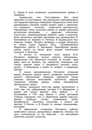 Б. Тарсиа. В зале устраивали дипломатические приёмы и
праздники.
Аудиенц-зал, или Статс-дамская, был также
оформлен в стиле барокко. Зал расположен перпендикулярно
оси парадной анфилады помещений. Продольные стены были
декорированы ложными окнами второго света с зеркалами,
что создавало иллюзию увеличения пространства.
Украшающая стены золоченая резьба по дереву дополнена
вытянутыми пилястрами с дверными капителями.
Скульптуры, символизирующие ремёсла, науки и искусства,
были выполнены русскими мастерами под руководством И.
Шталмейера по моделям Л. Роллана. В Аудиенц-зале был
помещён плафон «Встреча Артемиды и рыцаря Ринальдо»
по сюжету поэмы Торквато Тассо «Освобождённый
Иерусалим» работы П. Балларини. Разнообразие декора,
сияние золота на белом фоне создают впечатление
пышности и богатства.
К востоку от петровской части дворца Ф.-Б.
Растрелли развернул личные комнаты императрицы.
Завершались они небольшой столовой, из которой одна
дверь вела во флигель, где находились помещения для
членов царской семьи и придворных высшего ранга,
другая - в Предхорную и далее по галерее - в дворцовую
церковь.
В пышно декорированном Растрелли интерьере
церкви Большого дворца нашло отражение прославление
русского абсолютизма. Завершив Церковный корпус
сложным золотым пятиглавием, архитектор нарушил
симметрию объёмов дворца, создав своеобразный
архитектурный акцент.
Резные украшения пяти глав церкви выполнялись в
1749 году под наблюдением мастера К. С. Жирардона, а
резьба для купола флигеля «Под гербом» - И.
Шталмейера в 1751 году. Вместе с этими мастерами
сложные украшения стен и обрамления дверей (картуши,
фигуры трубящих «Слав», изображения орлов,
десюдепорты) исполняли скульпторы и резных дел
мастера Л. Роллан и В. Петров со своими помощниками-
резчиками.
В оформлении интерьеров Растрелли добился
необычайно сильных декоративных эффектов. Поэтому все
залы, выполненные по его проектам - это величайшие
памятники русского искусства.
 