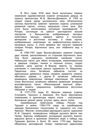 В 60-х годах XVIII века были выполнены первые
изменения художественной отделки интерьеров дворца по
проекту архитектора Ж.-Б. Валлен-Деламота. В 1764 он
создал новый декор центрального зала (Итальянского
салона). Архитектор заменил прежнюю отделку шпалерной
развеской картин, сплошь закрывших стены зала. Для
этого была использована коллекция произведений П.
Ротари, состоящая из трёхсот шестидесяти восьми
портретов, в большинстве изображающих молодых
кокетливых женщин, нарядно одетых в польские,
венгерские и восточные костюмы, а также картин,
изображающих композиции на мифологические сюжеты и
жанровые сцены. С этого времени зал получил название
галереи Ротари, Картинного зала, или «Кабинета мод и
граций».
В 1766-1767 годах Валлен-Деламот изменил отделку
двух покоев, расположенных по сторонам Картинного зала.
Они были украшены китайскими лаковыми панно.
Небольшие панно для обоих интерьеров, вкомпонованнные
в дверные створки, панели и оконные откосы, создал
лакового дела мастер Ф. Власов вместе со своими
учениками и «мастером разных художеств» Н. Мюриэлем.
Паркетные полы Китайских кабинетов состоят из
драгоценных древесных пород: сандала, амаранта, лимона,
эбенового дерева и других. В китайских кабинетах
размещены живописные лаковые композиции. На южной
стене Восточного китайского кабинета привлекает внимание
многофигурные панно «Маньчжурский военный сбор».
Другие сюжеты традиционны: изображения восточных
пейзажей и людей.
В 1777-1778 годах Ю. Фельтен изменил отделку
Столового, Тронного и Аванзала. Это было обусловлено
появлением в архитектуре нового стиля - классицизма.
Золочёный резной декор уступил здесь место лепке.
Своеобразным памятником победы России под
Турцией в войне 1768-1774 годах за освобождение
народов Балканского полуострова от турецкого ига стал
Аванзал. Фельтен использовал двенадцать картин художника
Я. Ф. Гаккерта, посвящённых победам русского флота при
Чесме. Картины изображают экспедицию русского военно-
морского флота в архипелаг Эгейского моря и победу над
Турецким флотом в бухте 26 июня 1770 года. Картины
обрамлены рельефными тягами, перевитыми орденскими
 