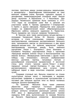 лентами, простенки между окнами украшены медальонами,
а десюдепорты - барельефными композициями на тему
воинских трофеев (чалм, бунчуков, турецкого оружия) и
дельфинами, символизирующими спокойное море. Ленкой
декор выполнен А. Бернаскони и Т. Насоновым. Все
эпизоды Чесменского сражения были написаны в 1771-
1772 годах на основании схем боя и записей его
участников: графа А. Орлова, адмиралов Г. Спиридонова,
С. Грейга и других офицеров. Перекрытие зала украшает
плафон на мифологический сюжет «Жертвоприношение
Ифигении» работы немецкого художника А. Тервестена.
После переделки зал получил название Чесменского.
В Тронном зале также расположены четыре картины с
эпизодами Чесменской битвы. Ю. Фельтен, создавая
интерьер в стиле классицизма, сохранил объёмно-
пространственную композицию растреллиевского Большого
зала, пронизанного светом из расположенных в два яруса
двадцати восьми окон. Но прежняя живописная отделка,
имитировавшая золочёную резьбу, была заменена
портретами Петра I, Екатерины I, Анны Иоановны и
Елизаветы Петровны, родственников Петра I; картинами
«Крещение великой княгини Ольги в Константинополе под
именем Елены», «Возвращение Святослава с Дуная после
победы над печенегами»; лепными изображениями
военных доспехов, гирлянд, пальмовых листьев и
разнообразной классической орнаментикой. У восточной
стены зала стояло тронное кресло Петра I и висел
парадный конный портрет Екатерины II над ним. От
растреллиевского оформления зала остался также
наборный паркет в виде гигантских спиралей, розеток и
лучей.
Создавая столовый зал, Фельтен поместил на стенах
скульптурные лепные панно с гирляндами и амурами,
охотничьими трофеями и музыкальными инструментами и
поставил две изящные круглые печи из белых поливных
изразцов русского производства.
По проектам Фельтена было также изменено
убранство ряда парадных гостиных: Диванной,
Куропаточной, Туалетной, Спальни (Коронной), стены
которых затянуты китайским расписным шёлком начала
XVIII века и французскими декоративными тканями
середины XVIII века, выполненными по эскизам Филиппа
де Лассаля. Характерным элементом фельтеновских
 