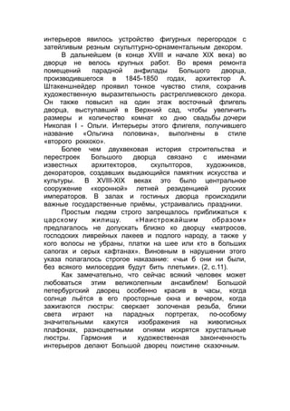 интерьеров явилось устройство фигурных перегородок с
затейливым резным скульптурно-орнаментальным декором.
В дальнейшем (в конце XVIII и начале XIX века) во
дворце не велось крупных работ. Во время ремонта
помещений парадной анфилады Большого дворца,
производившегося в 1845-1850 годах, архитектор А.
Штакеншнейдер проявил тонкое чувство стиля, сохранив
художественную выразительность растреллиевского декора.
Он также повысил на один этаж восточный флигель
дворца, выступавший в Верхний сад, чтобы увеличить
размеры и количество комнат ко дню свадьбы дочери
Николая I - Ольги. Интерьеры этого флигеля, получившего
название «Ольгина половина», выполнены в стиле
«второго роккоко».
Более чем двухвековая история строительства и
перестроек Большого дворца связано с именами
известных архитекторов, скульпторов, художников,
декораторов, создавших выдающийся памятник искусства и
культуры. В XVIII-XIX веках это было центральное
сооружение «коронной» летней резиденцией русских
императоров. В залах и гостиных дворца происходили
важные государственные приёмы, устраивались праздники.
Простым людям строго запрещалось приближаться к
царскому жилищу. «Наистрожайшим образом»
предлагалось не допускать близко ко дворцу «матросов,
господских ливрейных лакеев и подлого народу, а также у
кого волосы не убраны, платки на шее или кто в больших
сапогах и серых кафтанах». Виновным в нарушении этого
указа полагалось строгое наказание: «чьи б они ни были,
без всякого милосердия будут бить плетьми». (2, с.11).
Как замечательно, что сейчас всякий человек может
любоваться этим великолепным ансамблем! Большой
петербургский дворец особенно красив в часы, когда
солнце льётся в его просторные окна и вечером, когда
зажигаются люстры: сверкает золоченая резьба, блики
света играют на парадных портретах, по-особому
значительными кажутся изображения на живописных
плафонах, разноцветными огнями искрятся хрустальные
люстры. Гармония и художественная законченность
интерьеров делают Большой дворец поистине сказочным.
 