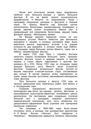 Летом для испытания напора воды предприняли
пробный пуск Большого каскада и одного Большого
фонтана. В это же время начала осуществляться
разработанная Н. Микетти по предложению Петра I
программа сооружения каскадов и фонтанов в Нижнем
парке. По проекту Микетти над Большим гротом
располагалась балюстрада, раскрепованная посередине; в
центре верхней стенки устраивался Малый грот, а
завершающая всё сооружение балюстрада, идущая перед
фасадом дворца, обогащалась вазами.
На Фасаде верхней террасной стенки на оси
водопадных уступов Микетти поместил два фонтанных
маскарона с чашами, в которые ниспадала вода. Была
увеличена высота водопадных уступов и на каждом
устроено по два водомёта, о которых писал ещё Леблон.
На площадке перед большим гротом Микетти, также как и
Леблон, запроектировал фонтан.
В марте 1722 года Пётр I, стремясь быстрее
закончить отделку интерьеров Большого грота, приказал
«сделать фонтану только в среднем нишеле, а протчие
нишели и стены убрать туфштейном и протчим без
раковин». (6, с. 374). Летом 1723 года на площадке перед
аркадой Большого грота Микетти начал устройство
фонтана. Созданный оргинальный фонтан состоял из
восьми невысоких и восьми высоких струй, составлявших
два кольца. В центре водяных колец поднималась из
трубы самая мощная пустотелая (менажёрная) семнадцатая
струя фонтана.
Пуск Большого каскада в августе 1723 года не
означал завершения всех намеченных работ. Они велись и
в последующие годы.
Создание грандиозного фонтанного сооружения,
включавшего два грота, три каскада, десятки фонтанов и
разнообразное скульптурное убранство, потребовало целого
десятилетия. На протяжении двух следующих столетий
Большой грот с каскадами сохранил целостность
первоначальной композиции, хотя часть элементов его
декоративного оформления была утрачена или претерпела
различные изменения.
Так, например, в 1859-1860 годах были заново
отстроены гроты и каскады под руководством архитектора
Н. Л. Бенуа, Фонтан «Кольцо» был переделан в
«Корзинку», образованную двадцатью восемью невысокими
 