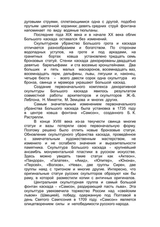 дуговыми струями, сплетающимися одна с другой, подобно
прутьям цветочной корзинки; девять средних струй фонтана
напоминает по виду водяные тюльпаны.
Последние года XIX века и в начале XX века облик
Большого каскада оставался без изменений.
Скульптурное убранство Большого грота и каскада
отличается разнообразием и богатством. По сторонам
водопадных уступов, на гроте и под аркадами, на
гранитных бортах ковша установлено тридцать семь
бронзовых статуй. Стенки каскада декорированы двадцатью
девятью барельефами и ста восемью кронштейнами. Два
больших и пять малых маскаронов, восемнадцать ваз,
восемнадцать герм, дельфины, львы, лягушки и, наконец,
четыре бюста - всего двести сорок одна скульптура из
бронза, свинца и мрамора украшают Большой каскад.
Создание первоначального комплекса декоративной
скульптуры Большого каскада явилось результатом
совместной работы архитекторов и скульпторов Ж.-Б.
Леблона, Н. Микетти, М. Земцова и многих других.
Самым значительным изменением первоначального
убранства Большого каскада была установка в 1735 году
в центре ковша фонтана «Самсон», созданного Б. К.
Растрелли.
В конце XVIII века из-за текучести свинца многие
статуи и вазы потеряли свою первоначальную форму.
Поэтому решено было отлить новые бронзовые статуи.
Обновление скульптурного убранства каскада, проведённое
с замечательным художественным мастерством, не
изменило и не ослабило значения и выразительности
памятника. Скульптура Большого каскада - крупнейший
ансамбль монументальной пластики в русском искусстве.
Здесь можно увидеть такие статуи как «Актеон»,
«Пандора», «Галатея», «Акид», «Юпитер», «Юнона»,
«Персей», «Волхов», «Нева», две группы Сирен, две
группы наяд с тритоном и многие другие. Интересно, что
оригинальные статуи русских скульпторов образуют как бы
раму, в которой разместили копии с античных оригиналов.
Центральная скульптурная группа и самый большой
фонтан каскада - «Самсон, раздирающий пасть льва». Эта
скульптура увековечила торжество России над «свейским
львом» (Швецией), победу, одержанную под Полтавой в
день Святого Сампсония в 1709 году. «Самсон» является
олицетворением силы и непобедимости русского народа.
 