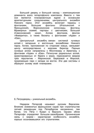 Большой дворец и Большой каскад - композиционная
доминанта всего петергофского комплекса. Вместе с тем
они являются планировочным ядром и основными
архитектурными сооружениями центрального ансамбля
Нижнего парка. Этот ансамбль включает террасы с
фонтанами, Большие фонтаны (Итальянский и
Французский), Воронихинские колоннады, фонтаны
Мраморных скамей, партеры с цветниками, Большой
(Самсоновский) канал, Аллею фонтанов, фонтан
«Фаворитка», а также боскеты с фонтанами «Адам» и
«Ева».
Центральный ансамбль связан системой лучевых
аллей с западным и восточным ансамблями Нижнего
парка. Аллея, проложенная по сторонам ковша, связывает
центр непосредственно с морским берегом. Парные
лучевые аллеи направлены к Монплезиру и Эрмитажу, к
фонтанам «Адам» и «Ева». Пятилучие радиальных аллей,
ориентированных от берега к морю, пересекается веером
трёх перспектив - Марлинской, Берёзовой и Морской,
прорезающих парк с запада на восток. Эти две системы и
образуют основу всей планировки.
6. Петродворец – уникальный ансамбль.
Недаром Петергоф называют русским Версалем.
Влияние знаменитых французских садов при строительстве
летней резиденции под Петербургом несомненно, тем
более, что Пётр I бывал в Версале. Однако облик
Петергофа определяет большое своеобразие. Органическая
связь с морем - характерная особенность ансамбля,
хорошо осознававшаяся его строителями.
 