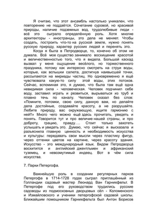 Я считаю, что этот ансамбль настолько уникален, что
повторению не поддаётся. Сочетание суровой, но красивой
природы, наличие подземных вод, трудолюбивые люди -
всё это сыграло определённую роль. Хотя многие
архитекторы - иностранцы, это дела не меняет. Чтобы
создать, построить что-то на русской земле, нужно понять
русскую природу, характер русских людей и перенять это.
Когда я была в Петродворце, то, конечно об этом не
думала. Всё мое существо занимало восхищение красотой
и величественностью того, что я видела. Большой каскад
вызвал у меня ощущение весёлого, но торжественного
праздника, потому как интересно смотреть на струи воды,
которые, как вспышки салюта, достигнув наивысшей точки,
рассыпаются на мириады частиц. Но одновременно я ещё
чувствовала какую-то силу этой воды, этих потоков.
Сейчас, вспоминая это, я думаю, что была там ещё одна
невидимая сила - человеческая. Человек подчинил себе
воду, заставил играть и резвиться, вырываться из труб и
плавно течь по каналу. Человек сказал без слов:
«Помните, потомки, свою силу, данную вам, но делайте
дела достойные, создавайте красоту, а не разрушайте.
Любите природу, вас окружающую, ищите гармонию с
ней!!» Много чего можно ещё здесь прочитать, увидеть и
понять. Говорится тут и про величие нашей страны, и про
доброту, грацию, правду…. Стоит только захотеть
услышать и увидеть это. Думаю, что сейчас я высказала и
разъяснила главную ценность и необходимость искусства
и культуры: передавать свои мысли через пластику фигур,
через оттенки цветов на картине, через красоту здания.
Искусство - это международный язык. Видом Петродворца
восхитится и английский джентльмен и африканский
туземец, и невозмутимый индеец. Вот в чём сила
искусства.
7. Парки Петергофа.
Важнейшую роль в создании регулярных парков
Петергофа в 1714-1728 годах сыграл приглашённый из
Голландии садовый мастер Леонард Ван Гарнихфельт. В
Петергофе под его руководством трудились русские
садоводы из подмосковных дворцовых сёл - Коломенского
и Измайловского и ученики петергофской садовой школы.
Ближайшим помощником Гарнихфельта был Антон Борисов
 