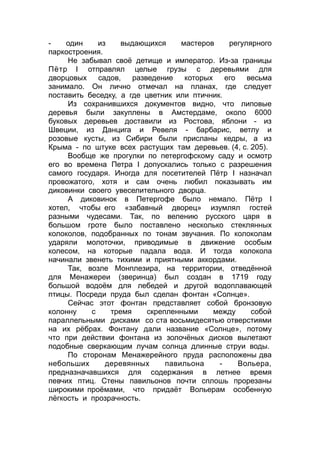 - один из выдающихся мастеров регулярного
паркостроения.
Не забывал своё детище и император. Из-за границы
Пётр I отправлял целые грузы с деревьями для
дворцовых садов, разведение которых его весьма
занимало. Он лично отмечал на планах, где следует
поставить беседку, а где цветник или птичник.
Из сохранившихся документов видно, что липовые
деревья были закуплены в Амстердаме, около 6000
буковых деревьев доставили из Ростова, яблони - из
Швеции, из Данцига и Ревеля - барбарис, ветлу и
розовые кусты, из Сибири были присланы кедры, а из
Крыма - по штуке всех растущих там деревьев. (4, с. 205).
Вообще же прогулки по петергофскому саду и осмотр
его во времена Петра I допускались только с разрешения
самого государя. Иногда для посетителей Пётр I назначал
провожатого, хотя и сам очень любил показывать им
диковинки своего увеселительного дворца.
А диковинок в Петергофе было немало. Пётр I
хотел, чтобы его «забавный дворец» изумлял гостей
разными чудесами. Так, по велению русского царя в
большом гроте было поставлено несколько стеклянных
колоколов, подобранных по тонам звучания. По колоколам
ударяли молоточки, приводимые в движение особым
колесом, на которые падала вода. И тогда колокола
начинали звенеть тихими и приятными аккордами.
Так, возле Монплезира, на территории, отведённой
для Менажереи (зверинца) был создан в 1719 году
большой водоём для лебедей и другой водоплавающей
птицы. Посреди пруда был сделан фонтан «Солнце».
Сейчас этот фонтан представляет собой бронзовую
колонну с тремя скрепленными между собой
параллельными дисками со ста восьмидесятью отверстиями
на их рёбрах. Фонтану дали название «Солнце», потому
что при действии фонтана из золочёных дисков вылетают
подобные сверкающим лучам солнца длинные струи воды.
По сторонам Менажерейного пруда расположены два
небольших деревянных павильона - Вольера,
предназначавшихся для содержания в летнее время
певчих птиц. Стены павильонов почти сплошь прорезаны
широкими проёмами, что придаёт Вольерам особенную
лёгкость и прозрачность.
 