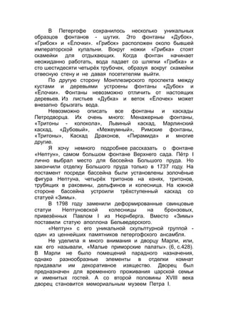 В Петергофе сохранилось несколько уникальных
образцов фонтанов - шутих. Это фонтаны «Дубок»,
«Грибок» и «Ёлочки». «Грибок» расположен около бывшей
императорской купальни. Вокруг ножки «Грибка» стоят
скамейки для отдыхающих. Когда фонтан начинает
неожиданно работать, вода падает со шляпки «Грибка» и
сто шестидесяти четырёх трубочек, образуя вокруг скамейки
отвесную стену и не давая посетителям выйти.
По другую сторону Монплезирского проспекта между
кустами и деревьями устроены фонтаны «Дубок» и
«Ёлочки». Фонтаны невозможно отличить от настоящих
деревьев. Из листьев «Дубка» и веток «Ёлочек» может
внезапно брызгать вода.
Невозможно описать все фонтаны и каскады
Петродворца. Их очень много: Менажерные фонтаны,
«Тритоны - колокола», Львиный каскад, Марлинский
каскад, «Дубовый», «Межеумный», Римские фонтаны,
«Тритоны», Каскад Драконов, «Пирамида» и многие
другие.
Я хочу немного подробнее рассказать о фонтане
«Нептун», самом большом фонтане Верхнего сада. Пётр I
лично выбрал место для бассейна Большого пруда. Но
закончили отделку Большого пруда только в 1737 году. На
постамент посреди бассейна были установлены золочёные
фигура Нептуна, четырёх тритонов на конях, тритонов,
трубящих в раковины, дельфинов и колесница. На южной
стороне бассейна устроили трёхступенный каскад со
статуей «Зимы».
В 1798 году заменили деформированные свинцовые
статуи Нептуновской колесницы на бронзовых,
привезённых Павлом I из Нюрнберга. Вместо «Зимы»
поставили статую аполлона Бельведерского.
«Нептун» с его уникальной скульптурной группой -
один из ценнейших памятников петергофского ансамбля.
Не уделила я много внимания и дворцу Марли, или,
как его называли, «Малые приморские палаты». (6, с.428).
В Марли не было помещений парадного назначения,
однако разнообразные элементы в отделки комнат
придавали им декоративное изящество. Дворец был
предназначен для временного проживания царской семьи
и именитых гостей. А со второй половины XVIII века
дворец становится мемориальным музеем Петра I.
 