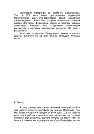 Территория Петергофа со временем расширялась.
Так, в XIX веке была присоединена территория
Монкуражской дачи. Эта территория стала называться
«Александрией». Здесь был построен небольшой сельский
дворец «Коттедж», Фермерский дворец и Капелла, церковь
Александра Невского. Все сооружения Александрии
выполнены в основном направлении искусства XIX века -
романтизме.
Итак, на территории Петродворца можно встретить
здания, выполненные во всех стилях, присущих XVIII-XIX
векам.
8. Вывод.
Я хочу сделать вывод о проделанной мною работе. Вся
моя работа является своеобразным гимном Петергофу. Все
мои слова искренни и исходят от всей души. Самая главная
цель моей работы - доказать вам, читателям, на сколько
уникален этот ансамбль. Версаль никогда не станет нам так
близок и понятен как французам, но образ Петергофа, хотя и
 