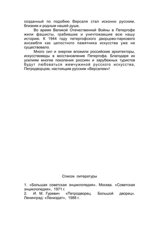 созданный по подобию Версаля стал исконно русским,
близким и родным нашей душе.
Во время Великой Отечественной Войны в Петергофе
жили фашисты, грабившие и уничтожавшие всю нашу
историю. К 1944 году петергофского дворцово-паркового
ансамбля как целостного памятника искусства уже не
существовало.
Много сил и энергии вложили российские архитекторы,
искусствоведы в восстановление Петергофа. Благодаря их
усилиям многие поколения россиян и зарубежных туристов
будут любоваться жемчужиной русского искусства,
Петродворцом, настоящим русским «Версалем»!
Список литературы
1. «Большая советская энциклопедия». Москва. «Советская
энциклопедия», 1971 г.
2. И. М. Гуревич «Петродворец. Большой дворец».
Ленинград: «Лениздат», 1988 г.
 