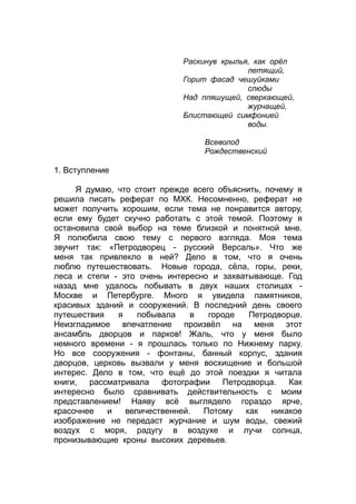Раскинув крылья, как орёл
летящий,
Горит фасад чешуйками
слюды
Над пляшущей, сверкающей,
журчащей,
Блистающей симфонией
воды.
Всеволод
Рождественский
1. Вступление
Я думаю, что стоит прежде всего объяснить, почему я
решила писать реферат по МХК. Несомненно, реферат не
может получить хорошим, если тема не понравится автору,
если ему будет скучно работать с этой темой. Поэтому я
остановила свой выбор на теме близкой и понятной мне.
Я полюбила свою тему с первого взгляда. Моя тема
звучит так: «Петродворец - русский Версаль». Что же
меня так привлекло в ней? Дело в том, что я очень
люблю путешествовать. Новые города, сёла, горы, реки,
леса и степи - это очень интересно и захватывающе. Год
назад мне удалось побывать в двух наших столицах -
Москве и Петербурге. Много я увидела памятников,
красивых зданий и сооружений. В последний день своего
путешествия я побывала в городе Петродворце.
Неизгладимое впечатление произвёл на меня этот
ансамбль дворцов и парков! Жаль, что у меня было
немного времени - я прошлась только по Нижнему парку.
Но все сооружения - фонтаны, банный корпус, здания
дворцов, церковь вызвали у меня восхищение и большой
интерес. Дело в том, что ещё до этой поездки я читала
книги, рассматривала фотографии Петродворца. Как
интересно было сравнивать действительность с моим
представлением! Наяву всё выглядело гораздо ярче,
красочнее и величественней. Потому как никакое
изображение не передаст журчание и шум воды, свежий
воздух с моря, радугу в воздухе и лучи солнца,
пронизывающие кроны высоких деревьев.
 