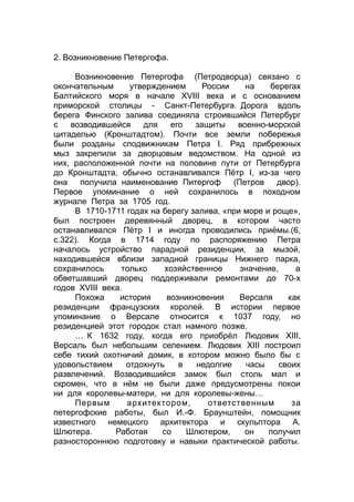 2. Возникновение Петергофа.
Возникновение Петергофа (Петродворца) связано с
окончательным утверждением России на берегах
Балтийского моря в начале XVIII века и с основанием
приморской столицы - Санкт-Петербурга. Дорога вдоль
берега Финского залива соединяла строившийся Петербург
с возводившейся для его защиты военно-морской
цитаделью (Кронштадтом). Почти все земли побережья
были розданы сподвижникам Петра I. Ряд прибрежных
мыз закрепили за дворцовым ведомством. На одной из
них, расположенной почти на половине пути от Петербурга
до Кронштадта, обычно останавливался Пётр I, из-за чего
она получила наименование Питергоф (Петров двор).
Первое упоминание о ней сохранилось в походном
журнале Петра за 1705 год.
В 1710-1711 годах на берегу залива, «при море и роще»,
был построен деревянный дворец, в котором часто
останавливался Пётр I и иногда проводились приёмы.(6,
с.322). Когда в 1714 году по распоряжению Петра
началось устройство парадной резиденции, за мызой,
находившейся вблизи западной границы Нижнего парка,
сохранилось только хозяйственное значение, а
обветшавший дворец поддерживали ремонтами до 70-х
годов XVIII века.
Похожа история возникновения Версаля как
резиденции французских королей. В истории первое
упоминание о Версале относится к 1037 году, но
резиденцией этот городок стал намного позже.
… К 1632 году, когда его приобрёл Людовик XIII,
Версаль был небольшим селением. Людовик XIII построил
себе тихий охотничий домик, в котором можно было бы с
удовольствием отдохнуть в недолгие часы своих
развлечений. Возводившийся замок был столь мал и
скромен, что в нём не были даже предусмотрены покои
ни для королевы-матери, ни для королевы-жены…
Первым архитектором, ответственным за
петергофские работы, был И.-Ф. Браунштейн, помощник
известного немецкого архитектора и скульптора А.
Шлютера. Работая со Шлютером, он получил
разностороннюю подготовку и навыки практической работы.
 