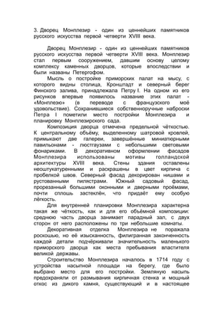 3. Дворец Монплезир - один из ценнейших памятников
русского искусства первой четверти XVIII века.
Дворец Монплезир - один из ценнейших памятников
русского искусства первой четверти XVIII века. Монплезир
стал первым сооружением, давшим основу целому
комплексу каменных дворцов, которые впоследствии и
были названы Петергофом.
Мысль о постройке приморских палат на мысу, с
которого видны столица, Кронштадт и северный берег
Финского залива, принадлежала Петру I. На одном из его
рисунков впервые появилось название этих палат -
«Монплезю» (в переводе с французского моё
удовольствие). Сохранившиеся собственноручные наброски
Петра I пометили место постройки Монплезира и
планировку Монплезирского сада.
Композиция дворца отмечена предельной чёткостью.
К центральному объёму, выделенному шатровой кровлей,
примыкают две галереи, завершённые миниатюрными
павильонами - люстгаузами с небольшими световыми
фонариками. В декоративном оформлении фасадов
Монплезира использованы мотивы голландской
архитектуры XVIII века. Стены здания оставлены
неоштукатуренными и раскрашены в цвет кирпича с
пробелкой швов. Северный фасад декорирован нишами и
рустованными пилястрами. Южный садовый фасад,
прорезанный большими оконными и дверными проёмами,
почти сплошь застеклён, что придаёт ему особую
лёгкость.
Для внутренней планировки Монплезира характерна
такая же чёткость, как и для его объёмной композиции:
среднюю часть дворца занимает парадный зал, с двух
сторон от него расположены по три небольшие комнаты.
Декоративная отделка Монплезира не поражала
роскошью, но её изысканность, филигранная законченность
каждой детали подчёркивали значительность маленького
приморского дворца как места пребывания властителя
великой державы.
Строительство Монплезира началось в 1714 году с
устройства насыпной площади на берегу, где было
выбрано место для его постройки. Земляную насыпь
предохраняли от размывания кирпичная стенка и мощный
откос из дикого камня, существующий и в настоящее
 