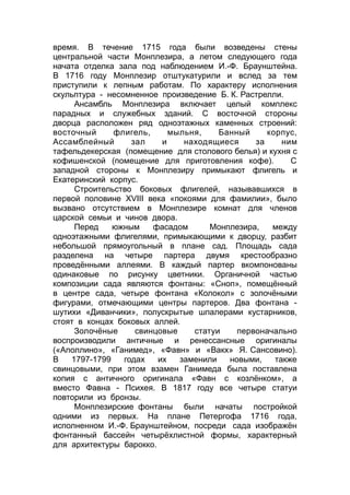 время. В течение 1715 года были возведены стены
центральной части Монплезира, а летом следующего года
начата отделка зала под наблюдением И.-Ф. Браунштейна.
В 1716 году Монплезир отштукатурили и вслед за тем
приступили к лепным работам. По характеру исполнения
скульптура - несомненное произведение Б. К. Растрелли.
Ансамбль Монплезира включает целый комплекс
парадных и служебных зданий. С восточной стороны
дворца расположен ряд одноэтажных каменных строений:
восточный флигель, мыльня, Банный корпус,
Ассамблейный зал и находящиеся за ним
тафельдекерская (помещение для столового белья) и кухня с
кофишенской (помещение для приготовления кофе). С
западной стороны к Монплезиру примыкают флигель и
Екатеринский корпус.
Строительство боковых флигелей, называвшихся в
первой половине XVIII века «покоями для фамилии», было
вызвано отсутствием в Монплезире комнат для членов
царской семьи и чинов двора.
Перед южным фасадом Монплезира, между
одноэтажными флигелями, примыкающими к дворцу, разбит
небольшой прямоугольный в плане сад. Площадь сада
разделена на четыре партера двумя крестообразно
проведёнными аллеями. В каждый партер вкомпонованы
одинаковые по рисунку цветники. Органичной частью
композиции сада являются фонтаны: «Сноп», помещённый
в центре сада, четыре фонтана «Колокол» с золочёными
фигурами, отмечающими центры партеров. Два фонтана -
шутихи «Диванчики», полускрытые шпалерами кустарников,
стоят в концах боковых аллей.
Золочёные свинцовые статуи первоначально
воспроизводили античные и ренессансные оригиналы
(«Аполлино», «Ганимед», «Фавн» и «Вакх» Я. Сансовино).
В 1797-1799 годах их заменили новыми, также
свинцовыми, при этом взамен Ганимеда была поставлена
копия с античного оригинала «Фавн с козлёнком», а
вместо Фавна - Психея. В 1817 году все четыре статуи
повторили из бронзы.
Монплезирские фонтаны были начаты постройкой
одними из первых. На плане Петергофа 1716 года,
исполненном И.-Ф. Браунштейном, посреди сада изображён
фонтанный бассейн четырёхлистной формы, характерный
для архитектуры барокко.
 