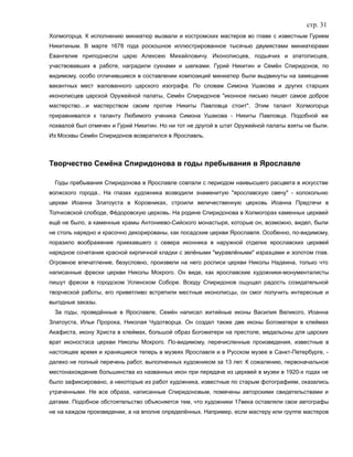 стр. 31
Холмогорца. К исполнению миниатюр вызвали и костромских мастеров во главе с известным Гурием
Никитиным. В марте 1678 года роскошное иллюстрированное тысячью двумястами миниатюрами
Евангелие приподнесли царю Алексею Михайловичу. Иконописцев, подьячих и златописцев,
участвовавших в работе, наградили сукнами и шелками. Гурий Никитин и Семён Спиридонов, по
видимому, особо отличившиеся в составлении композиций миниатюр были выдвинуты на замещение
вакантных мест жалованного царского изографа. По словам Симона Ушакова и других старших
иконописцев царской Оружейной палаты, Семён Спиридонов "иконное письмо пишет самое доброе
мастерство…и мастерством своим против Никиты Павловца стоит". Этим талант Холмогорца
приравнивался к таланту Любимого ученика Симона Ушакова - Никиты Павловца. Подобной же
похвалой был отмечен и Гурий Никитин. Но ни тот не другой в штат Оружейной палаты взяты не были.
Из Москвы Семён Спиридонов возвратился в Ярославль.
Творчество Семёна Спиридонова в годы пребывания в Ярославле
Годы пребывания Спиридонова в Ярославле совпали с периодом наивысшего расцвета в искусстве
волжского города.. На глазах художника возводили знаменитую "ярославскую свечу" - колокольню
церкви Иоанна Златоуста в Коровниках, строили величественную церковь Иоанна Предтечи в
Толчковской слободе, Фёдоровскую церковь. На родине Спиридонова в Холмогорах каменных церквей
ещё не было, а каменные храмы Антониево-Сийского монастыря, которые он, возможно, видел, были
не столь нарядно и красочно декорированы, как посадские церкви Ярославля. Особенно, по-видимому,
поразило воображение приехавшего с севера иконника в наружной отделке ярославских церквей
нарядное сочетание красной кирпичной кладки с зелёными "муравлёными" изразцами и золотом глав.
Огромное впечатление, безусловно, произвели на него росписи церкви Николы Надеина, только что
написанные фрески церкви Николы Мокрого. Он виде, как ярославские художники-монументалисты
пишут фрески в городском Успенском Соборе. Всюду Спиридонов ощущал радость созидательной
творческой работы, его приветливо встретили местные иконописцы, он смог получить интересные и
выгодные заказы.
За годы, проведённые в Ярославле, Семён написал житийные иконы Василия Великого, Иоанна
Златоуста, Ильи Пророка, Николая Чудотворца. Он создал также две иконы Богоматери в клеймах
Акафиста, икону Христа в клеймах, большой образ Богоматери на престоле, медальоны для царских
врат иконостаса церкви Николы Мокрого. По-видимому, перечисленные произведения, известные в
настоящее время и хранящиеся теперь в музеях Ярославля и в Русском музее в Санкт-Петербурге, -
далеко не полный перечень работ, выполненных художником за 13 лет. К сожалению, первоначальное
местонахождение большинства из названных икон при передаче из церквей в музеи в 1920-х годах не
было зафиксировано, а некоторые из работ художника, известные по старым фотографиям, оказались
утраченными. Не все образа, написанные Спиридоновым, помечены авторскими свидетельствами и
датами. Подобное обстоятельство объясняется тем, что художники 17века оставляли свои автографы
не на каждом произведении, а на вполне определённых. Например, если мастеру или группе мастеров
 