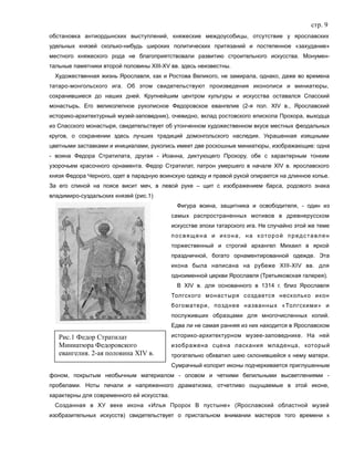 стр. 9
обстановка антиордынских выступлений, княжеские междоусобицы, отсутствие у ярославских
удельных князей сколько-нибудь широких политических притязаний и постепенное «захудание»
местного княжеского рода не благоприятствовали развитию строительного искусства. Монумен-
тальные памятники второй половины XIII-XV вв. здесь неизвестны.
Художественная жизнь Ярославля, как и Ростова Великого, не замирала, однако, даже во времена
татаро-монгольского ига. Об этом свидетельствуют произведения иконописи и миниатюры,
сохранившиеся до наших дней. Крупнейшим центром культуры и искусства оставался Спасский
монастырь. Его великолепное рукописное Федоровское евангелие (2-я пол. XIV в., Ярославский
историко-архитектурный музей-заповедник), очевидно, вклад ростовского епископа Прохора, выходца
из Спасского монастыря, свидетельствует об утонченном художественном вкусе местных феодальных
кругов, о сохранении здесь лучших традиций домонгольского наследия. Украшенная изящными
цветными заставками и инициалами, рукопись имеет две роскошные миниатюры, изображающие: одна
- воина Федора Стратилата, другая - Иоанна, диктующего Прохору, обе с характерным тонким
узорочьем красочного орнамента. Федор Стратилат, патрон умершего в начале XIV в. ярославского
князя Федора Черного, одет в парадную воинскую одежду и правой рукой опирается на длинное копье.
За его спиной на поясе висит меч, в левой руке – щит с изображением барса, родового знака
владимиро-суздальских князей (рис.1)
Фигура воина, защитника и освободителя, - один из
самых распространенных мотивов в древнерусском
искусстве эпохи татарского ига. Не случайно этой же теме
посвящена и икона, на которой представлен
торжественный и строгий архангел Михаил в яркой
праздничной, богато орнаментированной одежде. Эта
икона была написана на рубеже XIII-XIV вв. для
одноименной церкви Ярославля (Третьяковская галерея).
В XIV в. для основанного в 1314 г. близ Ярославля
Толгского монастыря создается несколько икон
богоматери, позднее названных «Толгскими» и
послуживших образцами для многочисленных копий.
Едва ли не самая ранняя из них находится в Ярославском
историко-архитектурном музее-заповеднике. На ней
изображена сцена ласкания младенца, который
трогательно обхватил шею склонившейся к нему матери.
Сумрачный колорит иконы подчеркивается приглушенным
фоном, покрытым необычным материалом - оловом и четкими белильными высветлениями -
пробелами. Ноты печали и напряженного драматизма, отчетливо ощущаемые в этой иконе,
характерны для современного ей искусства.
Созданная в ХУ веке икона «Илья Пророк В пустыне» (Ярославский областной музей
изобразительных искусств) свидетельствует о пристальном внимании мастеров того времени к
Рис.1 Федор Стратилат
Миниатюра Федоровского
евангелия. 2-ая половина XIV в.
 
