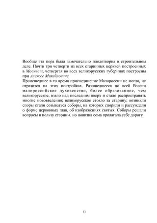 Вообще эта пора была замечательно плодотворна в строительном
деле. Почти три четверти из всех старинных церквей построенных
в Москве и, четвертая во всех великорусских губерниях построены
при Алексее Михайловиче.
Происшедшее в то время присоединение Малороссии не могло, не
отразится на этих постройках. Разошедшееся по всей России
малороссийское духовенство, более образованное, чем
великорусское, взяло над последним вверх и стало распространять
многие нововведения; великорусское стояло за старину; возникли
споры стали созываться соборы, на которых спорили и рассуждали
о форме церковных глав, об изображениях святых. Соборы решали
вопросы в пользу старины, но новизна сома пролагала себе дорогу.
13
 