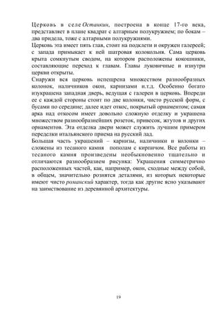 Церковь в селе Останкин, построена в конце 17-го века,
представляет в плане квадрат с алтарным полукружием; по бокам –
два придела, тоже с алтарными полукружиями.
Церковь эта имеет пять глав, стоит на подклети и окружен галереей;
с запада примыкает к ней шатровая колокольня. Сама церковь
крыта сомкнутым сводом, на котором расположены кокошники,
составляющие переход к главам. Главы луковичные и изнутри
церкви открыты.
Снаружи вся церковь испещрена множеством разнообразных
колонок, наличников окон, карнизами и.т.д. Особенно богато
изукрашена западная дверь, ведущая с галереи в церковь. Впереди
ее с каждой стороны стоит по две колонки, чисто русской форм, с
бусами по середине; далее идет откос, покрытый орнаментом; самая
арка над откосом имеет довольно сложную отделку и украшена
множеством разнообразнейших розеток, привесок, жгутов и других
орнаментов. Эта отделка двери может служить лучшим примером
переделки итальянского приема на русский лад.
Большая часть украшений – карнизы, наличники и колонки –
сложены из тесаного камня пополам с кирпичом. Все работы из
тесаного камня произведены необыкновенно тщательно и
отличаются разнообразием рисунка: Украшения симметрично
расположенных частей, как, например, окон, сходные между собой,
в общем, значительно рознятся деталями, из которых некоторые
имеют чисто романский характер, тогда как другие ясно указывают
на заимствование из деревянной архитектуры.
19
 