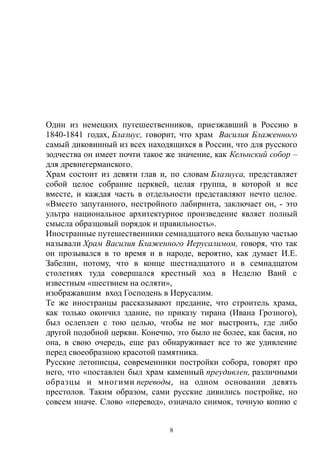 Один из немецких путешественников, приезжавший в Россию в
1840-1841 годах, Блазиус, говорит, что храм Василия Блаженного
самый диковинный из всех находящихся в России, что для русского
зодчества он имеет почти такое же значение, как Кельнский собор –
для древнегерманского.
Храм состоит из девяти глав и, по словам Блазиуса, представляет
собой целое собрание церквей, целая группа, в которой и все
вместе, и каждая часть в отдельности представляют нечто целое.
«Вместо запутанного, нестройного лабиринта, заключает он, - это
ультра национальное архитектурное произведение являет полный
смысла образцовый порядок и правильность».
Иностранные путешественники семнадцатого века большую частью
называли Храм Василия Блаженного Иерусалимом, говоря, что так
он прозывался в то время и в народе, вероятно, как думает И.Е.
Забелин, потому, что в конце шестнадцатого и в семнадцатом
столетиях туда совершался крестный ход в Неделю Ваий с
известным «шествием на осляти»,
изображавшим вход Господень в Иерусалим.
Те же иностранцы рассказывают предание, что строитель храма,
как только окончил здание, по приказу тирана (Ивана Грозного),
был ослеплен с тою целью, чтобы не мог выстроить, где либо
другой подобной церкви. Конечно, это было не более, как басня, но
она, в свою очередь, еще раз обнаруживает все то же удивление
перед своеобразною красотой памятника.
Русские летописцы, современники постройки собора, говорят про
него, что «поставлен был храм каменный преудивлен, различными
образцы и многими переводы, на одном основании девять
престолов. Таким образом, сами русские дивились постройке, но
совсем иначе. Слово «перевод», означало снимок, точную копию с
8
 