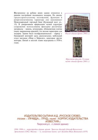 Построенное на рубеже веков здание относится к
ранним постройкам московского модерна. По своему
градостроительному положению, функции и
репрезентативному характеру оно напоминает
Международный торговый банк (Кузнецкий мост ул.,
15). В декоративном оформлении четкой структуры
сооружения использованы фактурно различные
материалы – камень, штукатурка, облицовочная плитка
(ныне закрашенная краской), что весьма характерно для
модерна. Здание было полифункционально – наряду с
банкирской конторой здесь располагались мебельный
отдел магазина «Мюр и Мерилиз», некоторые другие
конторы. Пятый и шестой этажи надстроены в 1930-х
годах.
Фасад здания (фото 2003 г.)
Фрагмент фасада. Угловая
часть здания (фото 2003 г.)
ИЗДАТЕЛЬТВО СЫТИНА И.Д. «РУССКОЕ СЛОВО»
(позже – «ПРАВДА», «ТРУД»; ныне – КОРПУС ИЗДАТЕЛЬСТВА
«ИЗВЕСТИЯ»)
Тверская ул., 18 (левое здание)
1904–1906 гг. , перестройка здания, архит. Эрихсон Адольф (Адольф Вильгельм)
Эрнестович (1862, Москва — ?); мозаичные панно: худ. Билибин Иван Яковлевич (1876,
 