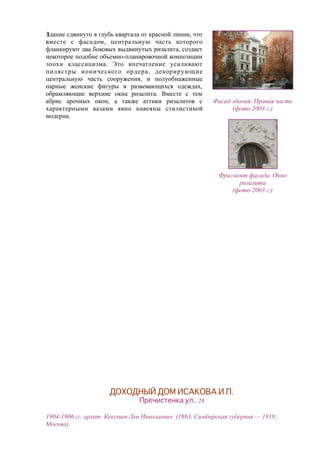Здание сдвинуто в глубь квартала от красной линии, что
вместе с фасадом, центральную часть которого
фланкируют два боковых выдвинутых ризалита, создает
некоторое подобие объемно-планировочной композиции
эпохи классицизма. Это впечатление усиливают
пилястры ионического ордера, декорирующие
центральную часть сооружения, и полуобнаженные
парные женские фигуры в развевающихся одеждах,
обрамляющие верхние окна ризалита. Вместе с тем
абрис арочных окон, а также аттики ризалитов с
характерными вазами явно навеяны стилистикой
модерна.
Фасад здания. Правая часть
(фото 2003 г.)
Фрагмент фасада. Окно
ризалита
(фото 2003 г.)
ДОХОДНЫЙ ДОМ ИСАКОВА И.П.
Пречистенка ул., 28
1904-1906 гг. архит. Кекушев Лев Николаевич (1863, Симбирская губерния — 1919,
Москва).
 