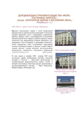 ДОХОДНЫЙ ДОМ СТРАХОВОГО ОБЩЕСТВА «ЯКОРЬ»
(ГОСТИНИЦА «МАРСЕЛЬ»),
(позже - КОНТОРСКОЕ ЗДАНИЕ С МАГАЗИНОМ «МЕХА»)
Петровка ул., 15/13
1901-1903 гг. , архит. Розен Эммануил Матвеевич.
Крупное пятиэтажное здание с четко выделенной
вертикальной и горизонтальной структурой. Стилистика
модерна проявлена здесь в характерных упрощенных
арочных абрисах окон, в волнообразности венчающей
горизонтальной тяги, в форме глубокого карниза, плавно
изогнутого над приподнятым аттиком срезанного угла
сооружения. Угол подчеркнут и размерами гигантских,
почти квадратных окон, отмечающих просторные
зальные помещения второго и третьего этажей. Карниз
здания венчает тонкая решетка металлического
ограждения, «нервного», лишенного привычной
з а к о н ч е н н о с т и р и с у н к а .
В этом здании в декабре 1902 - январе 1903 годов
состоялась первая программная выставка искусства
модерна в России — «Выставка архитектуры и
художественной промышленности нового стиля», в
которой участвовали известные русские архитекторы и
западно-европейские мастера — Чарлз Макинтош,
Йозеф Ольбрих, Ян Котера и др.
Фасад здания (фото 2003 г.)
Фасад здания со стороны
Столешникова переулка (фото
2003 г.)
Фрагмент фасада. Решетка
ограждения крыши здания
(фото 2003 г.)
 