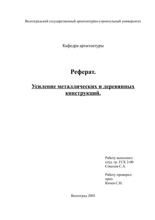 Волгоградский государственный архитектурно-строительный университет
Кафедра архитектуры
Реферат.
Усиление металлических и деревянных
конструкций.
Работу выполнил:
студ. гр. ГСХ 2-00
Соколов С.А.
Работу проверил:
преп.
Кичев С.Н.
Волгоград 2003
 