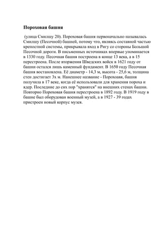 Пороховая башня
(улица Смилшу 20). Пороховая башня первоначально называлась
Смилшу (Песочной) башней, потому что, являясь составной частью
крепостной системы, прикрывала вход в Ригу со стороны Большой
Песочной дороги. В письменных источниках впервые упоминается
в 1330 году. Песочная башня построена в конце 13 века, а в 15
перестроена. После вторжения Шведских войск в 1621 году от
башни остался лишь каменный фундамент. В 1650 году Песочная
башня востановлена. Её диаметр - 14,3 м, высота - 25,6 м, толщина
стен достигает 3х м. Нанешнее название - Порохоавя, башня
получила в 17 веке, когда её использовали для хранения пороха и
ядер. Последние до сих пор "хранятся" на внешних стенах башни.
Повторно Пороховая башня перестроена в 1892 году. В 1919 году в
башне был оборудован военный музей, а в 1927 - 39 годах
пристроен новый корпус музея.
 