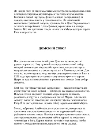 До наших дней от этого замечательного строения сохранились лишь
некоторые старинные скульптуры, в том числе статуи святого
Георгия и святой Гертруды, флюгер, сильно пострадавший от
пожара, каменные плиты у главного входа. От знаменитой
коллекции серебряной посуды, хранившейся в Доме Черноголовых,
остались четыре блюда с рельефными украшениями и четыре
бокала. Все эти предметы теперь находятся в Музее истории города
Риги и мореходства.
ДОМСКИЙ СОБОР
Построенная епископом Альбертом Домская церковь уже не
удовлетворяет его. Ему нужен более представительный собор,
который своим видом поражал бы приезжих, свидетельствуя о
могуществе епископа и о достигнутых им в Ливонии успехах. Для
него это важно еще и потому, что торговцы и ремесленники Риги в
1209 году приступили к строительству своего храма — церкви
Петра. А ведь самым красивым и роскошным должен быть собор
епископа.
1211 год. На торжественную церемонию — освящение места для
строительства новой церкви — собралось все высшее духовенство.
В лучах солнца сверкают золотые узоры на ризе епископа,
развеваются хоругви с изображением святой Марии. Ей епископ
Альберт посвятил завоеванные им прибалтийские земли и город
Ригу. В ее честь решил он назвать собор церковью святой Марии.
Место, избранное Альбертом для строительства, находилось за
пределами епископского подворья — на территории бывшего
рыбацкого поселка ливов. Поселок в то время уже не существовал;
он сгорел годом раньше, во время набега куршей на поселение
чужеземцев в Риге. Курши развели костры у стен города, чтобы
выкурить оттуда пришельцев, однако это им не удалось.
 