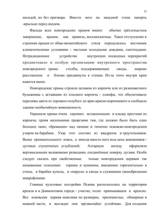 апсидой, но без притвора. Вместо него на западной стене паперть
-крыльцо перед входом.
Фасады всех новгородских храмов имеют обычно трёхлопастное
завершение, крыши, как правило, восьмискатные. Такое отступление в
строении крыши от обще-византийского стиля определялось местными
климатическими условиями - частыми холодными дождями, снегопадами.
Нетрадиционное устройство внутренних посводных перекрытий
продиктовало и особую организацию внутреннего пространства
новгородского храма: столбы, поддерживающие своды, широко
расставлены и близко придвинуты к стенам. Из-за этого внутри храм
кажется выше.
Новгородские храмы строили целиком из кирпича или из разноцветного
булыжника с вставками из плоского кирпича - плинфы, что обеспечивало
переливы цвета от серовато-голубого до ярко-красно-коричневого и сообщало
зданию необычайную живописность.
Украшали храмы очень скромно: вставленными в кладку крестами из
кирпича; тремя маленькими прорезями там, где должно было быть одно
большое окно; «бровками» над окнами и типично псковско-новгородским
узором на барабане. Узор этот состоял из квадратов и треугольников.
Выше орнаментального пояса, а иногда вместо него шла цепь кокошников -
дуговых ступенчатых углублений. Алтарную апсиду оформляли
вертикальными валиковыми разводами, соединённые поверху дугами. Особо
следует сказать про свойственные только новгородским церквам так
называемые голосники: горшки и кувшины, вмазанные горизонтально в
стены, в барабан купола, в «паруса» и своды и служившие своеобразными
микрофонами.
Главные культовые постройки Пскова располагались на территории
кремля и в Довмонтовом городе - участке, тесно примыкавшем к кремлю.
Все псковские церкви невелики по размерам, приземистые, обширные в
нижней части, и выглядят они чрезвычайно устойчиво. Для создания
11
 