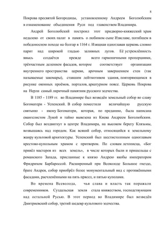 Покрова пресвятой Богородицы, установленному Андреем Боголюбским
в ознаменование объединения Руси под главенством Владимира.
Андрей Боголюбский построил этот придворно-княжеский храм
недалеко от своих палат в память о любимом сыне Изяславе, погибшем в
победоносном походе на болгар в 1164 г. Изящная одноглавая церковь словно
парит над широкой гладью заливных лугов. Её устремлённость
ввысь создаётся прежде всего гармоничными пропорциями,
трёхчастным делением фасадов, которое соответствует организации
внутреннего пространства церкви, арочным завершением стен (так
называемые закомары), ставшим лейтмотивом здания, повторяющимся в
рисунке оконных проёмов, порталов, аркатурном поясе. Церковь Покрова
на Нерли самый лиричный памятник русского зодчества.
В 1185 - 1189 гг. во Владимире был возведён земельный собор во славу
Богоматери - Успенский. В собор поместили величайшую русскую
святыню - икону Богоматери, которая, по преданию, была написана
евангелистом Лукой и тайно вывезена из Киева Андреем Боголюбским.
Собор был воздвигнут в центре Владимира, на высоком берегу Клязьмы,
возвышаясь над городом. Как всякий собор, относящийся к земельному
жанру культовой архитектуры. Успенский был шестистолпным одноглавым
крестово-купольным храмом с притвором. По словам летописца, «Бог
привёл мастеров из всех земель», в числе которых были и пришельцы с
романского Запада, присланные к князю Андрею якобы императором
Фридрихом Барбароссой. Расширенный при Всеволоде Большое гнездо,
брате Андрея, собор приобрёл более монументальный вид с протяжёнными
фасадами, расчленёнными на пять прясел, и пятью куполами.
Во времена Всеволода, чья слава и власть так поражали
современников. Суздальская земля стала княжеством, господствующим
над остальной Русью. В этот период во Владимире был возведён
Дмитриевский собор, третий шедевр культового зодчества.
8
 