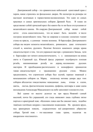 Дмитриевский собор - это сравнительно небольшой одноглавый храм с
хором, какие строились на феодальных дворах. Но несмотря на размеры он
выглядит величавым и торжественно-великолепным. Это один из самых
красивых и самых оригинальных соборов Древней Руси. В плане он
представляет собой греческий крест без какого бы то ни было отступления от
византийского канона. Но снаружи Дмитриевский собор являет собой
нечто столь самостоятельное, что не может быть включён в число
построек византийского типа. Уже не широкие и плоские «лопатки» членят
стены на прясла, а длинные тонкие колонны. В барельефах Дмитриевского
собора мы видим элементы византийского, романского, даже готического
стилей и, конечно, русского. Наличие богатого каменного декора храма
свидетельствуют о том, что его украшали мастера с романского Запада, хотя
в барельефах нет ничего апокалиптического, т. е. намекающего на конец
света и Страшный суд. Южный фасад украшает подчёркнуто плоская
резьба, напоминающая резьбу по дереву, несомненно русских
мастеров. И преобладание растительного и зооморфного орнаментов
также свидетельствуют о традиционно русском стиле. Можно
предположить, что строителем собора был зодчий, хорошо знакомый с
венецианским собором св. Марка, поскольку мотивы декора двух этих
соборов абсолютно тождественны: невиданные львы, птицы и олени,
цветы, листья, фантастические всадники, грифоны, кентавры и даже сцена
восхождения Александра Македонского на небо заполняют плоскости стен.
Всё здание по высоте делится на три яруса. Нижний - самый
высокий, почти без украшений, его гладь оживляют лишь глубокое пятно
портала и аркатурный пояс. «Колонки» пояса как бы свисают вниз, подобно
тяжёлым плетёным шнурам с массивными подвесками. На среднем ярусе,
над аркатурным поясом, сосредоточено всё декоративное убранство
собора. Третий пояс - это массивная глава храма, поднятая на
квадратном «постаменте».
9
 