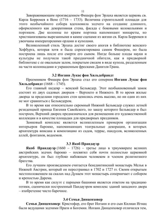 Завораживающим произведением Фишера фон Эрлаха является церковь св.
Карла Борромея в Вене (1716 – 1733). Величина строительной площади для
этого необычайного собора вдохновила зодчего на создание длинного,
оформленного как декоративная стена, фасада с боковыми колокольнями и
портиком. Две колонны по краям портика напоминают минареты, но
христианизованы вырезанными в камне сценами из жизни св. Карла Борромея и
увенчаны императорскими орлами и куполами.
Великолепный стиль Эрлаха достиг своего апогея в библиотеке венского
Хофбурга, которая хотя и была спроектирована самим Фишером, но была
построена лишь после его смерти его сыном. Нигде больше плоды науки и
культуры не получили такой праздничной обители, как в придворной
библиотеке с ее овальным залом, покрытым сводом в виде купола, разделенным
на части колоннадами и украшенным фресками Даниэля Грана.
3.2 Иоганн Лукас фон Хильдебрандт
Преемником Фишера фон Эрлаха стал его соперник Иоганн Лукас фон
Хильдебрандт (1668 – 1745).
Его главный шедевр – венский Бельведер. Этот необыкновенный замок
состоит из двух садовых дворцов – Верхнего и Нижнего. В то время жилые
дворца за пределами городских стен ценились очень высоко, но ни один из них
не мог сравниться с Бельведером.
В то время как относительно скромный Нижний Бельведер служил летней
резиденцией принца Евгения Савойского, по заказу которого Бельведер и был
построен, Верхний дворец предназначался для размещения его художественной
коллекции и в качестве площадки для придворных праздников.
Замковый комплекс является великолепным примером организации
интерьеров барокко, напоминающих театральные декорации, в которых
архитектура вписана в композицию из садов, террас, пандусов, великолепных
аллей, фонтанов, водоемов.
3.3 Якоб Прандауэр
Якоб Прандауэр (1660 – 1726) – третье лицо в триумвирате великих
австрийских зодчих барокко – посвятил себя почти полностью церковной
архитектуре, он был глубоко набожным человеком и членом религиозного
братства.
Его лучшим произведением считается бенедиктинский монастырь Мельк в
Нижней Австрии, который он перестраивал в 1702 и 1727 гг. Своим открытым
местоположением на скалах над Дунаем этот монастырь соперничает с собором
и крепостью Дарема.
В то время как силуэт с парными башнями является ответом на традицию
готики, сценически построенный Пандауэром комплекс зданий западного двора
– изобретение чисто барочное.
3.4 Семья Динценховер
Семья Динценховер: Кристофер, его брат Иоганн и его сын Килиан Игнац
были ведущими зодчими Праги и Богемии. Иоганн Динценховер отличился тем,
11
 