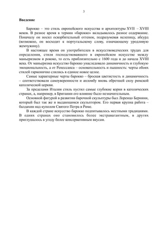 Введение
Барокко – это стиль европейского искусства и архитектуры XVII – XVIII
веков. В разное время в термин «барокко» вкладывалось разное содержание.
Поначалу он носил оскорбительный оттенок, подразумевая нелепицу, абсурд
(возможно, он восходит к португальскому слову, означающему уродливую
жемчужину).
В настоящее время он употребителен в искусствоведческих трудах для
определения, стиля господствовавшего в европейском искусстве между
маньеризмом и рококо, то есть приблизительно с 1600 года и до начала XVIII
века. От маньеризма искусство барокко унаследовало динамичность и глубокую
эмоциональность, а от Ренессанса – основательность и пышность: черты обоих
стилей гармонично слились в единое новое целое.
Самые характерные черты барокко – броская цветистость и динамичность
– соответствовали самоуверенности и апломбу вновь обретшей силу римской
католической церкви.
За пределами Италии стиль пустил самые глубокие корни в католических
странах, а, например, в Британии его влияние было незначительным.
Основной фигурой в развитии барочной скульптуры был Лоренцо Бернини,
который был так же и выдающимся скульптором. Его первая крупна работа –
балдахин над куполом Святого Петра в Риме.
В каждой стране искусство барокко подпитывалось местными традициями.
В одних странах оно становилось более экстравагантным, в других
приглушалось в угоду более консервативным вкусам.
3
 