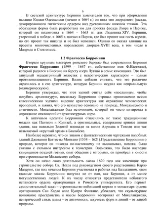 В светской архитектуре Бернини замечателен тем, что при оформлении
палаццо Киджи-Одескальки (начато в 1664 г.) он ввел тип дворцового фасада,
декорированного гигантским ордером над рустованным нижним этажом. Эта
образцовая форма была разработана им для проекта фасада Лувра в Париже,
который он подготовил в 1664 – 1665 гг. для Людовика XIV. Бернини,
уверенный в победе, в 1665 г. поехал в Париж, где был принят как гость короля,
но его проект так никогда и не был исполнен. Однако он оказал влияние на
проекты многочисленных королевских дворцов XVIII века, в том числе в
Мадриде и Стокгольме.
1.2 Франческо Борромини
Вторым крупным мастером римского барокко был современник Бернини
Франческо Борромини (1599 – 1667 гг., собственное имя Ф.Кастелло),
который родился в Биссоне на берегу озера Лугано в семье каменщика. Это был
занудный эксцентричный холостяк с невротическим характером – полная
противоположность Бернини. Велик соблазн считать, что это различие
отразилось и в его архитектуре, которую Бернини осудил как неправильную
(«химерическую»).
Бернини утверждал, что этот зодчий считал себя «посланным, чтобы
погубить архитектуру», поскольку Борромини отрицал принимаемое всеми
классическими зодчими видение архитектуры как отражение человеческих
пропорций, и заявил, что его искусство основано на природе, Микеланджело и
античности. Микеланджело был источником, который он чисто цитировал в
оправдание отклонений от архитектурных норм.
К античным идеалам Борромини относились не такие традиционные
модели как Пантеон и Колизей, а оригинальные, содержание кривые линии
здания, как павильон Золотой площади на вилле Адриана в Тиволи или так
называемый «круглый храм» в Баальбеке.
Наиболее вероятно, что он знаком с фантастическими чертежами подобных
зданий Джованни Баттисты Монтано (1534 – 1621).Представление Борромини о
природе, которое он никогда по-настоящему не высказывал, похоже, было
связано с сильным интересом к геометрии. Возможно, это было наследие
каменщиков поздней готики, опят общения с которыми, он приобрел в юности
при строительстве Миланского собора.
Хотя он начал свою деятельность около 1620 года как каменщик при
строительстве собора Св. Петра под руководством своего родственника Карло
Мадерно, где под началом Бернини участвовал в работах над Балдахином, свои
главные заказы Борромини получил не от пап, как Бернини, а от менее
могущественных людей. К их числу относятся представители небогатого
испанского ордена ораторианцев и Римского университета. Его первый
самостоятельный заказ – строительство небольшой церкви и монастыря ордена
ораторианцев Сан Карло алле Куатро Фонтане, убеждает, что скульптурное
понимание пространства и массы Борромини воспринял от Микеланджело,
центрический стиль плана – от античности, текучесть форм и линий – от живой
природы.
6
 