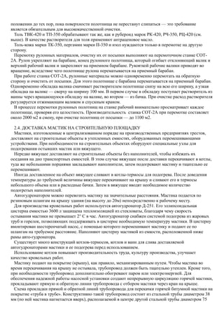 положении до тех пор, пока поверхности полотнища не перестанут слипаться — это требование
является обязательным для высококачественной очистки.
Толь ТВК-420 и ТП-350 обрабатывают так же, как и рубероид марок РК-420, РЧ-350, РЦ-420 (см.
выше). В качестве растворителя для толя применяют антраценовое масло.
Толь-кожа марки ТК-350, пергамин марки П-350 и изол нуждаются только в перемотке на другую
сторону.
Перемотку рулонных материалов, очистку их от посыпки выполняют на перемоточном станке СОТ-
2А. Рулон укрепляют на барабане, конец рулонного полотнища, который огибает отклоняющий валик и
верхний рабочий валик и закрепляют на приемном барабане. Рукояткой рабочие валики приводят во
вращение, вследствие чего полотнище рулона перематывается на приемный барабан.
При работе станка СОТ-2А, рулонные материалы можно одновременно перемотать на обратную
сторону и очистить от посыпки. Для этого полотнище с барабана перематывается на приемный барабан.
Одновременно обкладка валика смачивает растворителем полотнище снизу на всю его ширину, а узкая
обкладка на валике — сверху на ширину 100 мм. В первом случае в обкладку поступает растворитель из
ванны через вращающуюся обкладку на валике, во втором — из бачка. При очистке расход растворителя
регулируется отжимающим валиком и спускным краном.
В процессе перемотки рулонных полотнищ на станке рабочий внимательно просматривает каждое
полотнище, проверяя его целостность. Производительность станка СОТ-2А при перемотке составляет
около 2000 м2 в смену, при очистке полотнищ от посыпки — до 1100 м2.
2.4. ДОСТАВКА МАСТИК НА СТРОИТЕЛЬНУЮ ПЛОЩАДКУ
Мастики, изготовленные в централизованном порядке на производственных предприятиях трестов,
доставляют на строительные объекты в утепленных емкостях, оборудованных перемешивающими
устройствами. При необходимости на строительных объектах оборудуют специальные узлы для
подогревания остывших мастик или вяжущего.
Нередко вяжущее доставляют на строительные объекты без наполнителей, чтобы избежать их
оседания на дно транспортных емкостей. В этом случае вяжущее после доставки перекачивают в котлы,
туда же небольшими порциями закладывают наполнители, затем подогревают мастику и тщательно ее
перемешивают.
Иногда доставленное на объект вяжущее сливают в котлы-термосы для подогрева. После доведения
температуры до требуемой величины вяжущее перекачивают на крышу и сливают его в термосы
небольшого объема или в расходные бачки. Затем в вяжущее вводят необходимое количество
подогретых наполнителей.
Автогудронатором можно перевозить мастику на значительные расстояния. Мастика подается по
резиновым шлангам на крышу здания (на высоту до 20м) непосредственно к рабочему месту.
Для производства кровельных работ используется автогудронатор Д-251. Его эллипсоидальная
цистерна емкостью 3600 л защищена теплоизоляцией из стекловаты, благодаря чему скорость
остывания мастики не превышает 2° С в час. Автогудронатор снабжен системой подогрева из жаровых
труб и горелок, позволяющих поддерживать в цистерне необходимую температуру мастики. В цистерну
вмонтирован шестеренчатый насос, с помощью которого перемешивают мастику и подают ее по
шлангам на требуемое расстояние. Наполняют цистерну мастикой из емкости, расположенной ниже
рамы авто-гудронатора.
Существует много конструкций котлов-термосов, котлов и ванн для слива доставляемой
автогудронаторами мастики и ее подогрева перед использованием.
Использование котлов повышает производительность труда, культуру производства, улучшает
качество кровельных работ.
Мастику подают на покрытие (крышу), как правило, механизированным путем. Чтобы мастика во
время перекачивания на крышу не остывала, трубопровод должен быть тщательно утеплен. Кроме того,
при необходимости трубопровод дополнительно обогревают паром или электроэнергией. Для
обеспечения надежной работы насосной установки создают непрерывную циркуляцию горячей мастики,
прокладывают прямую и обратную линии трубопровода с отбором мастики через кран на крыше.
Схема прокладки прямой и обратной линий трубопровода для перекачки горячей битумной мастики на
покрытие «труба в трубе». Конструктивно такой трубопровод состоит из стальной трубы диаметром 38
мм (по ней мастика нагнетается вверх), располагаемой в центре другой стальной трубы диаметром 75
 