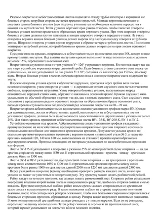 Рядовое покрытие из асбестоцементных листов подводят к стволу трубы вплотную с карнизной и с
боковых сторон; затрубная сторона остается временно открытой. Монтаж воротника начинают с
подгонки длины боковых уголков (при подгонке учитывается необходимая величина перекрытия в
нижней и в верхней части). Затем у уголка обрезают края узкого отворота, чтобы такие же отвороты
боковых уголков плотнее прилегали к обрезанным краям переднего уголка. При этом широкие отвороты
боковых уголков должны плотно прилегать к концам широкого отворота переднего уголка. На узких
отворотах верхних концов боковых уголков делают вырезы под плотную посадку отворота затрубного
уголка. Широкие отвороты уголков крепят шурупами к обрешетке через гребни волн листов. Последним
монтируют затрубный уголок, который боковыми краями должен опираться на края листов основного
покрытия.
Слуховые окна на крышах, покрываемых асбестоцементными волнистыми листами ВО, делают в виде
прямоугольных выступов. Над такими выступами кровлю выполняют в виде пологого ската с уклоном
не менее 15%, переходящего в основной скат.
Вокруг стенок слухового окна из трех уголков У= 120° устраивают воротник. Его монтаж ведут так же,
как и при устройстве воротника вокруг дымовой трубы. Если боковые стенки слухового окна окажутся
удлиненными, на них укладывают по два уголка У=120°; соединяя их внахлестку (на 150 мм) по стоку
воды. Вторые боковые уголки в местах перехода кровли окна в основное покрытие ската подрезают по
месту.
Плоские отвороты уголков крепят к обрешетке шурупами, пропуская через гребни волн листов
основного покрытия, узкие отвороты уголков — к деревянным стенам слухового окна металлическими
скобками, закрепляемыми шурупами. Узкие отвороты боковых уголков, выступающие вперед
относительно передней стенки окна, обрезают с наклоном к основной кровле. Кровлю слухового окна
укладывают по обычной обрешетке и крепят так же, как и кровлю основного ската. Скат слухового окна
соединяют с продольными рядами основного покрытия на обрешеточном бруске основного ската,
подводя кровлю слухового окна под поперечный ряд основного покрытия на 60—70 мм.
Покрытие кровли асбестоцементными волнистыми листами усиленного профиля марки ВУ. Кровли
для промышленных, жилых и общественных зданий, выполняемых из асбестоцементных листов
усиленного профиля, должны быть по возможности односкатными или двускатными с уклоном не менее
25%. Для таких кровель применяют асбестоцементные листы ВУ-175-К, ВУ-200-К, ВУ-1 и ВУ-2.
Устройство основания под кровлю. Асбестоцементные листы усиленного профиля укладывают
преимущественно на железобетонные предварительно напряженные прогоны таврового сечения со
специальными желобками для зацепления крепежными крюками. Допускается укладка кровли по
стальным прутково-шпренгельным прогонам с верхним поясом из уголковой стали № 5, а также по
прогонам высотой 120, 140 или 160 мм, выполненным из стального проката корытообразного и
двутаврового сечения. Прогоны независимо от материала укладывают по железобетонным стропилам
или фермам.
Листы ВУ-175-К укладывают в покрытие с уклоном 25% по однопролетной схеме опирания — на два
прогона с пролетом между ними 1550 мм. В горизонтальной проекции пролеты между прогонами
должны быть по 1500 мм.
Листы ВУ-1 и ВУ-2 укладывают по двухпролетной схеме опирания — на три прогона с пролетами
между ними соответственно 1050 и 1300 мм. В горизонтальной проекции пролеты между осями
прогонов будут равны 1000 мм для листов длиной 2300 мм и 1250 мм для листов длиной 2800 мм.
Перед укладкой на покрытие (крышу) необходимо проверить размеры каждого листа, иначе при
укладке он может не уместиться в поперечном ряду. Эту проверку можно делать разбивочной рейкой.
Рейку кладут на то место прогонов, где должен лежать размечаемый лист. Стержень рейки укладывают
посередине впадины второй волны листа в нижеуложенном ряду так, чтобы ось стержня совпала с осью
впадины. При этом контрольный шаблон рейки косым срезом должен соприкасаться со срезанным
углом листа в вышеуложенном ряду. В таком положении шаблон на стержне закрепляют винтовым
зажимом, после чего секторы всех реперов осаживают, чтобы они боковыми сторонами соприкасались с
боковыми сторонами прогонов, обращенных к коньку. Реперы также закрепляют винтовыми зажимами.
В этом положении косой срез шаблона должен совпадать с угловым вырезом. Если он не совпадает,
определяют величину несовпадения. Затем рейку снимают и переносят на приготовленный лист,
который заранее укладывают на покрытии вблизи ходового мостика.
 