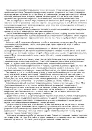 Кромки деталей для пайки укладывают на ровном деревянном бруске, а во время пайки прижимают
деревянным прижимом. Применение металлических оправок и прижимов не допускается, так как они
сильно охлаждают паяльник и место спая. После рихтовки кромок в их зазор вводятся хлористый цинк
кисточкой или остроганной палочкой с рабочим концом шириной 3—4 мм. Если шов длинный, его
предварительно прихватывают припоем в нескольких точках, после чего пропаивают весь шов.
Паяльник с припоем на рабочем ребре устанавливают в начале шва. Затем по мере затекания припоя в
зазор шва это место прижимают, а паяльник медленно передвигают дальше на себя. В таком положении
паяльник снова задерживают до затекания припоя в зазор, после чего прижим переносят в это место, а
паяльник передвигают дальше и т. д.
Запасы припоя на рабочем ребре паяльника при пайке пополняют периодически, расплавляя кусочки
припоя или погружая рабочее ребро в расплавленный припой.
Изделие во время пайки рекомендуется держать с легким наклоном в сторону движения паяльника.
Сжатые кромки соединяемого изделия освобождают только после полного затвердения припоя. Верный
признак затвердения припоя —превращение цвета полоски спая у шва из серебристо-белого в матово-
серый.
Клепка деталей. В кровельных работах при устройстве надстенных и подвесных желобов, креплении
зонтов над колпаками дымовых труб, изготовлении хозяйственного инвентаря и других работах
применяется холодная
клепка деталей с помощью заклепок диаметром до 6 мм. Заклепка представляет собой
цилиндрический стержень. На одном конце стержня находится закладная головка, другой конец имеет
незначительную конусность, благодаря которой он беспрепятственно входит в отверстия склепываемых
деталей. После расклепки конусного конца стержня образуется головка, которая называется
замыкающей.
Материал заклепок должен соответствовать материалу склепываемых деталей (например, стальные
детали склепывают стальными заклепками). Для изготовления стальных заклепок используют сталь
марки Ст. 2. Кровельщики пользуются жестяницкими и частично обычными заклепками.
Диаметр стержня главным образом зависит от толщины соединяемых деталей и берется обычно в 1,5
—2 раза больше толщины одной детали. Длина стержня заклепки слагается из толщины обеих
склепываемых деталей и возвышения стержня, необходимого для образования замыкающей головки.
Склепывание детали из сортовой стали с деталью из кровельной стали (например, надстенного или
подвесного желоба с крюком или лотковой скобой) обычно выполняется одной заклепкой, реже —
двумя. При этом заклепки должны быть только жестяницкие — у них диаметры головок значительно
больше, чем у обычных. Закладные головки заклепок размещают на тонкой детали, т. е. на детали из
кровельной стали, а замыкающие — на утолщенных деталях (на крюках, скобах и т. д.).
Для склепывания деталей применяют поддержку, натяжку, обжимку и молоток весом не более 0,5 кг
.Поддержка предназначается для укладки закладной головки заклепки при склепке деталей.
Поверхность поддержки, на которую опирается закладная головка, должна иметь лунку по форме
головки. Осадка служит для уплотнения склепываемых листов, а обжимка— для окончательного
оформления замыкающей головки поставленной заклепки. Осадки и обжимки изготовляют из
инструментальной стали У8. Их рабочие концы закаливают.
Процесс клепки состоит из следующих операций: подгонки склепываемых деталей, разметки деталей
для сверления в них отверстий под заклепки, сверления отверстий, установки заклепок, осадки
склепываемых деталей для плотного примыкания друг к другу и к замыкающей головке заклепки,
окончательного формирования замыкающей головки обжимкой.
При осаживании склепываемых деталей головка вставленной в отверстия листов заклепки должна
лежать на поддержке. Ударами молотка по верхнему торцу осадки листы осаживают. Затем легкими
ударами молотка осаживают конец стержня заклепки в разных направлениях. После этого на головку
устанавливают сферическую обжимку и легкими ударами по ее торцу округляют головку. Во время
округления головки обжимку поворачивают.
Поддержку в процессе клепки обычно зажимают в тиски. Для прочного зажима в тисках на хвостовике
поддержки делают две грани. При работе на крыше в качестве поддержки используют массивный кусок
стального прутка весом 2,5—3 кг с лункой по форме закладной головки заклепки.
 